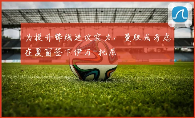 为提升锋线进攻实力，曼联或考虑在夏窗签下伊万-托尼