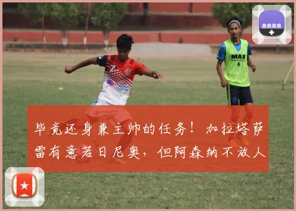 毕竟还身兼主帅的任务！加拉塔萨雷有意若日尼奥，但阿森纳不放人