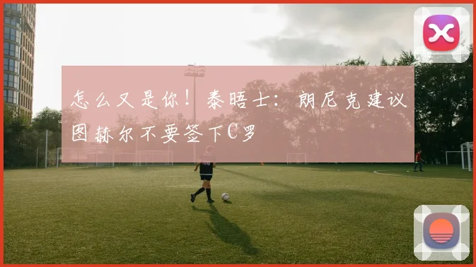 怎么又是你！泰晤士：朗尼克建议图赫尔不要签下C罗
