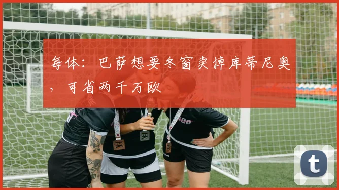 每体：巴萨想要冬窗卖掉库蒂尼奥，可省两千万欧