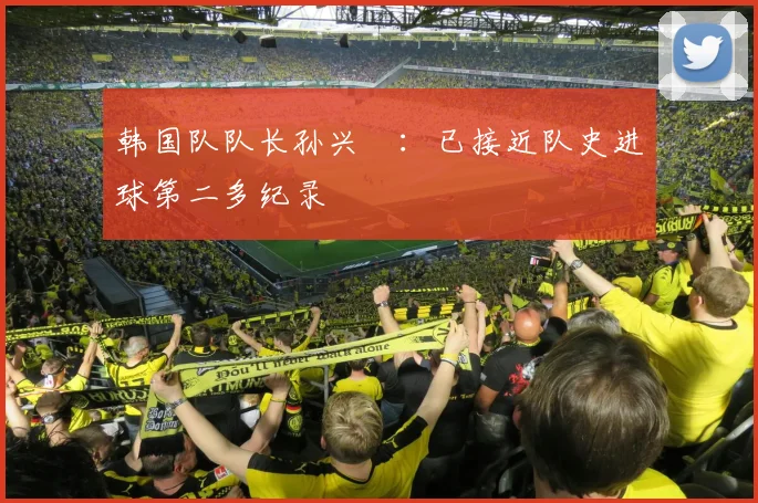 韩国队队长孙兴慜：已接近队史进球第二多纪录
