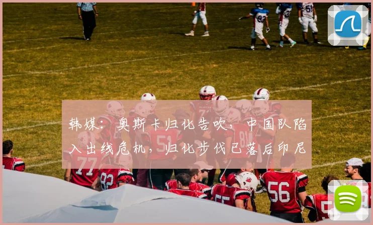 韩媒：奥斯卡归化告吹，中国队陷入出线危机，归化步伐已落后印尼