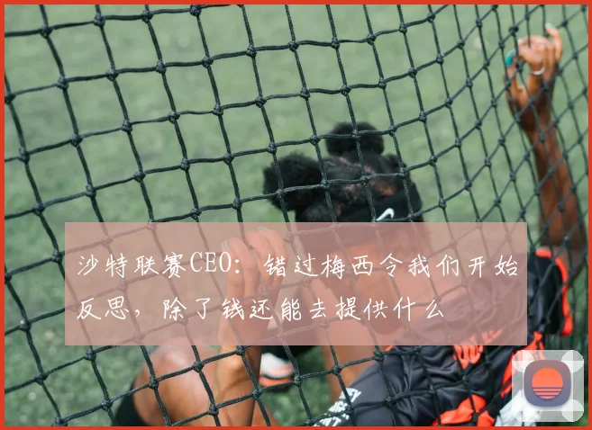 沙特联赛CEO：错过梅西令我们开始反思，除了钱还能去提供什么