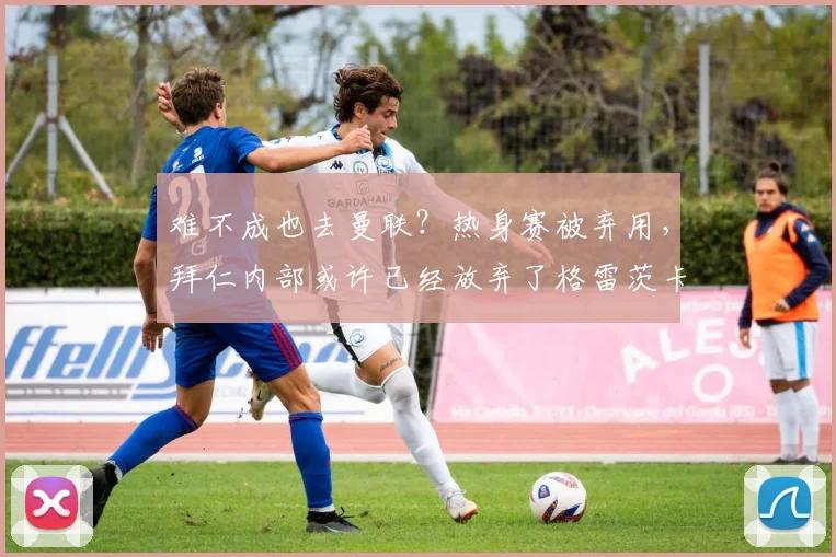 难不成也去曼联？热身赛被弃用，拜仁内部或许已经放弃了格雷茨卡