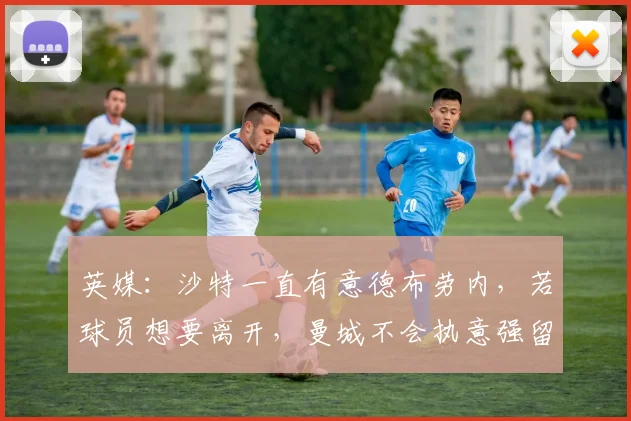英媒：沙特一直有意德布劳内，若球员想要离开，曼城不会执意强留