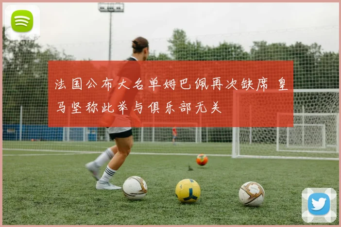 法国公布大名单姆巴佩再次缺席 皇马坚称此举与俱乐部无关