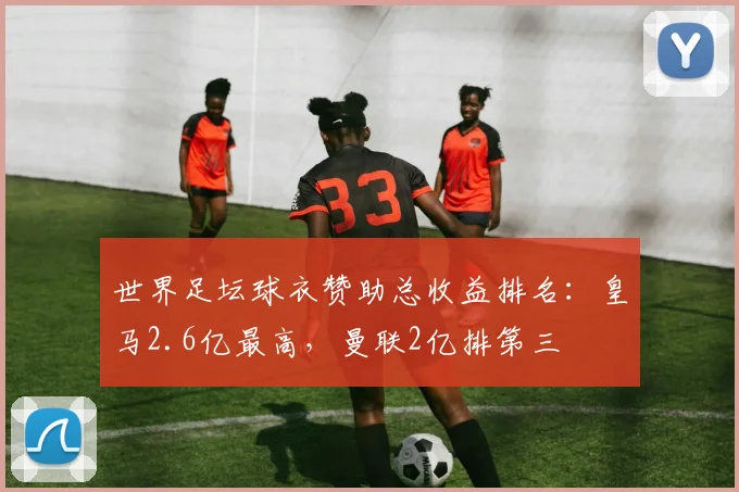 世界足坛球衣赞助总收益排名：皇马2.6亿最高，曼联2亿排第三