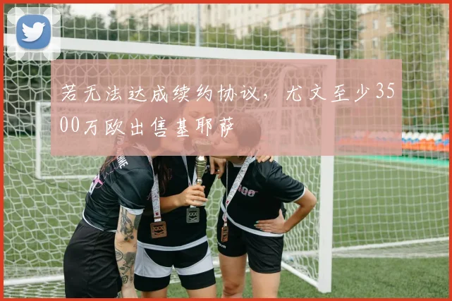 若无法达成续约协议，尤文至少3500万欧出售基耶萨