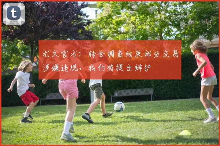 尤文官方：转会调查结束部分交易涉嫌违规，我们将提出辩护