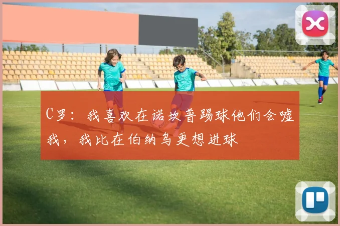 C罗：我喜欢在诺坎普踢球他们会嘘我，我比在伯纳乌更想进球