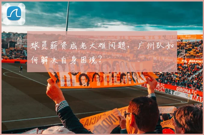 球员薪资成老大难问题，广州队如何解决自身困境？