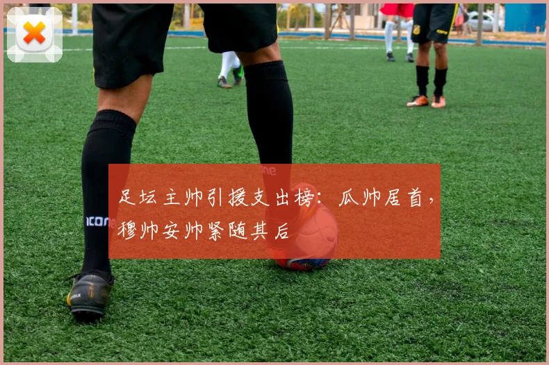 足坛主帅引援支出榜：瓜帅居首，穆帅安帅紧随其后