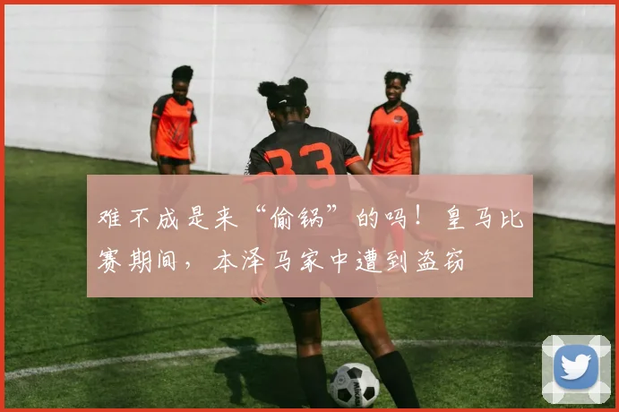 难不成是来“偷锅”的吗！皇马比赛期间，本泽马家中遭到盗窃