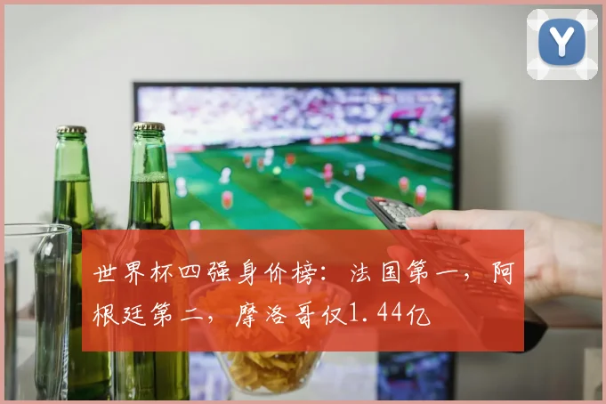 世界杯四强身价榜：法国第一，阿根廷第二，摩洛哥仅1.44亿