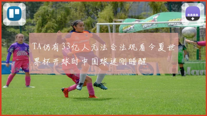 TA仍有33亿人无法合法观看今夏世界杯开球时中国球迷刚睡醒
