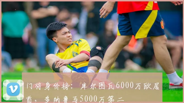 门将身价榜：库尔图瓦6000万欧居首，多纳鲁马5000万第二