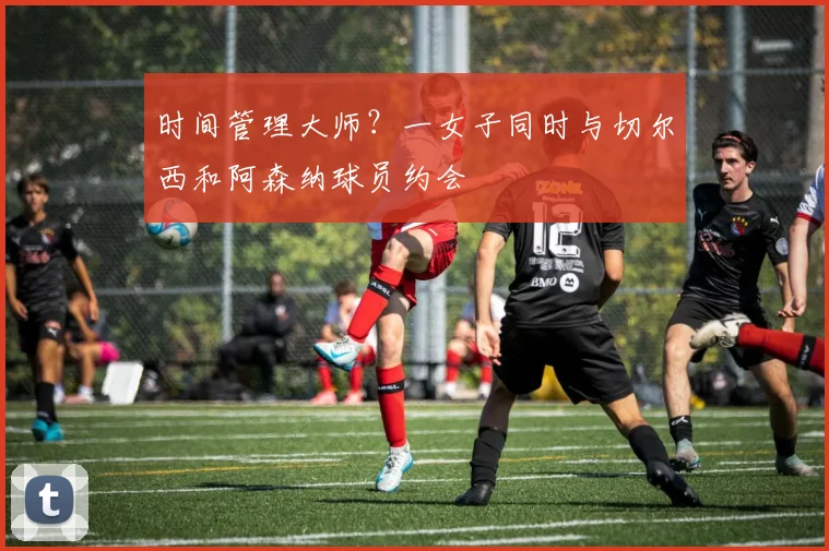 时间管理大师？一女子同时与切尔西和阿森纳球员约会