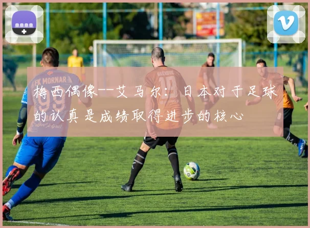 梅西偶像--艾马尔：日本对于足球的认真是成绩取得进步的核心