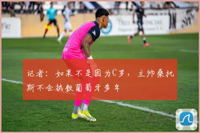 记者：如果不是因为C罗，主帅桑托斯不会执教葡萄牙多年