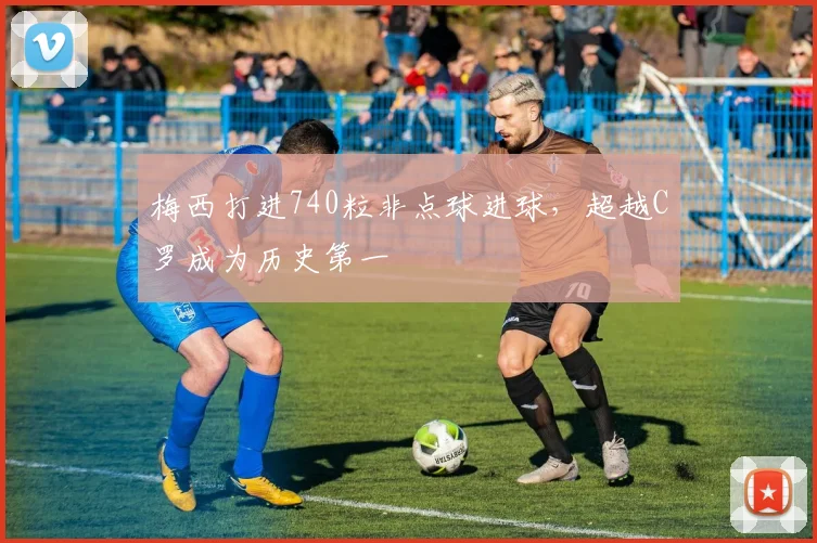 梅西打进740粒非点球进球，超越C罗成为历史第一