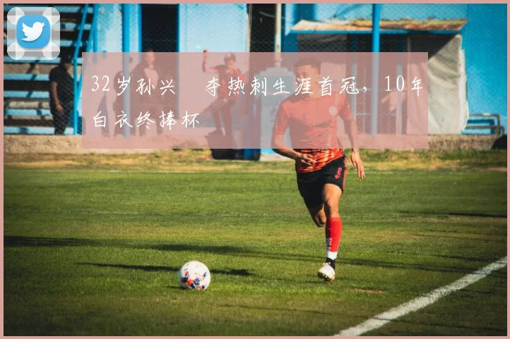 32岁孙兴慜夺热刺生涯首冠，10年白衣终捧杯