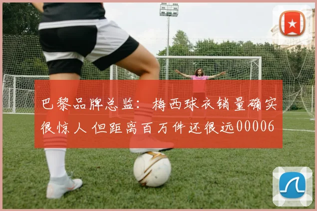 巴黎品牌总监：梅西球衣销量确实很惊人 但距离百万件还很远0000644