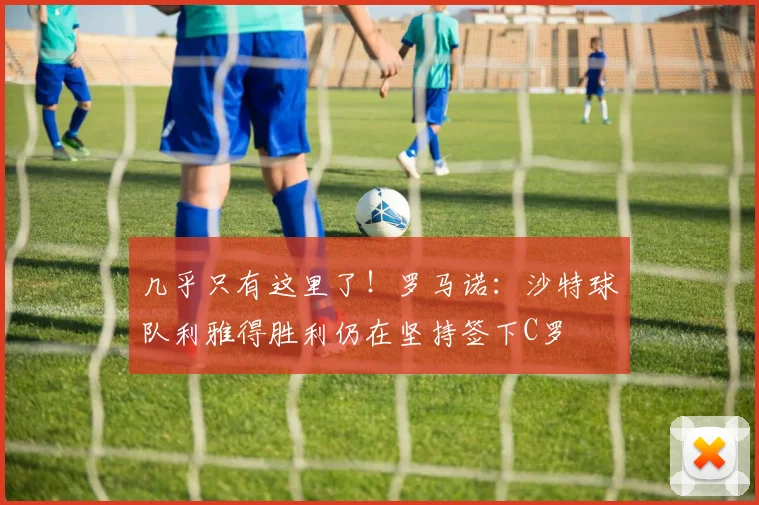 几乎只有这里了！罗马诺：沙特球队利雅得胜利仍在坚持签下C罗