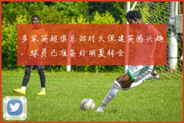 多家英超俱乐部对久保建英感兴趣，球员已准备好明夏转会