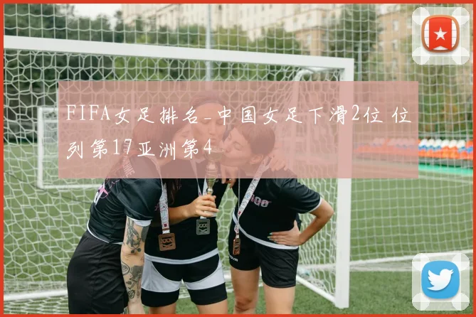 FIFA女足排名_中国女足下滑2位 位列第17亚洲第4