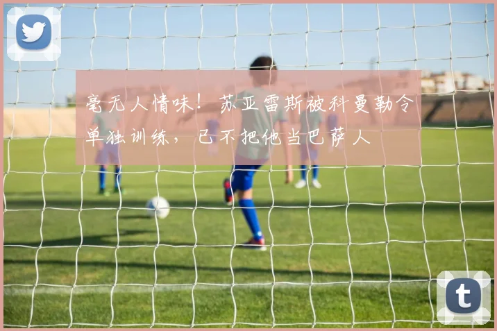 毫无人情味！苏亚雷斯被科曼勒令单独训练，已不把他当巴萨人