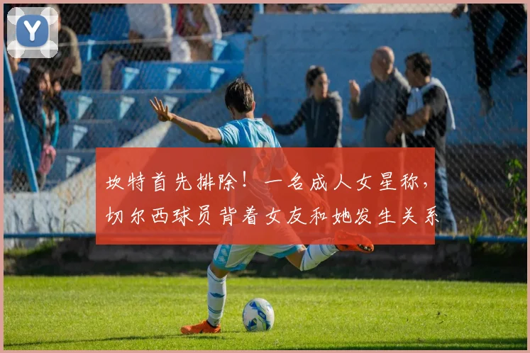 坎特首先排除！一名成人女星称，切尔西球员背着女友和她发生关系