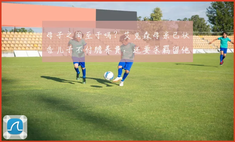母子之间至于吗？艾克森母亲已状告儿子不付赡养费，还要求羁留他