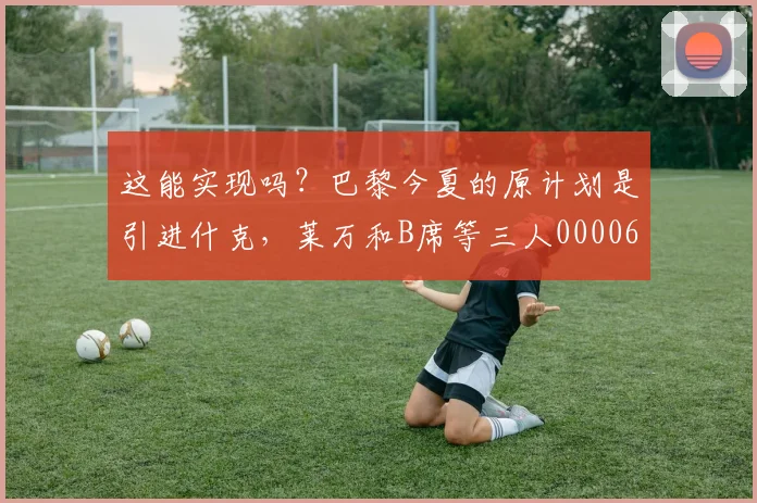 这能实现吗？巴黎今夏的原计划是引进什克，莱万和B席等三人0000644