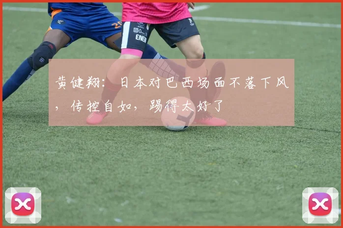 黄健翔：日本对巴西场面不落下风，传控自如，踢得太好了